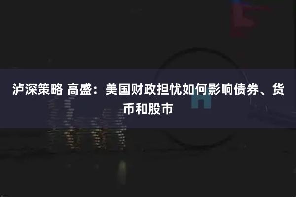 泸深策略 高盛：美国财政担忧如何影响债券、货币和股市