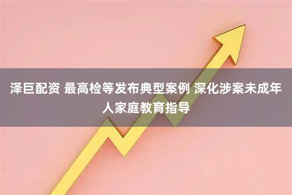 泽巨配资 最高检等发布典型案例 深化涉案未成年人家庭教育指导