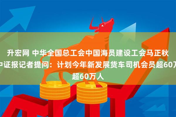 升宏网 中华全国总工会中国海员建设工会马正秋答中证报记者提问：计划今年新发展货车司机会员超60万人