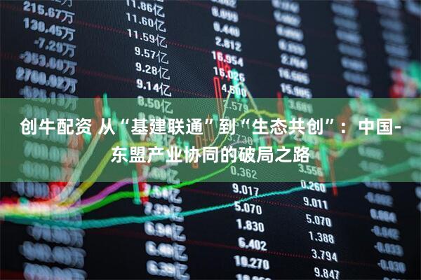 创牛配资 从“基建联通”到“生态共创”：中国-东盟产业协同的破局之路