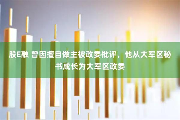 股E融 曾因擅自做主被政委批评，他从大军区秘书成长为大军区政委