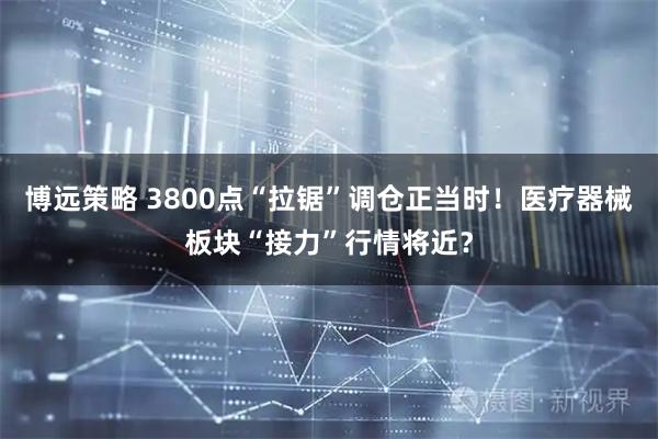 博远策略 3800点“拉锯”调仓正当时！医疗器械板块“接力”行情将近？