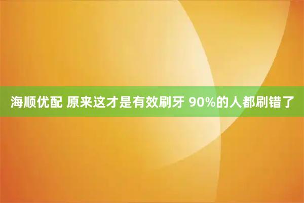 海顺优配 原来这才是有效刷牙 90%的人都刷错了